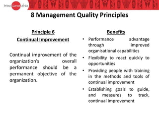 8 Management Quality Principles
Principle 6
Continual Improvement
Continual improvement of the
organization’s overall
performance should be a
permanent objective of the
organization.
Benefits
• Performance advantage
through improved
organisational capabilities
• Flexibility to react quickly to
opportunities
• Providing people with training
in the methods and tools of
continual improvement
• Establishing goals to guide,
and measures to track,
continual improvement
 