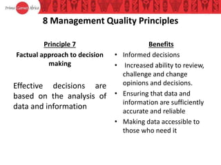 8 Management Quality Principles
Principle 7
Factual approach to decision
making
Effective decisions are
based on the analysis of
data and information
Benefits
• Informed decisions
• Increased ability to review,
challenge and change
opinions and decisions.
• Ensuring that data and
information are sufficiently
accurate and reliable
• Making data accessible to
those who need it
 