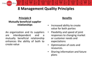8 Management Quality Principles
Principle 8
Mutually beneficial supplier
relationships
An organization and its suppliers
are interdependent and a
mutually beneficial relationship
enhances the ability of both to
create value
Benefits
• Increased ability to create
value for both parties
• Flexibility and speed of joint
responses to changing market
or customer needs and
expectations
• Optimization of costs and
resources.
• Sharing information and future
plans
 
