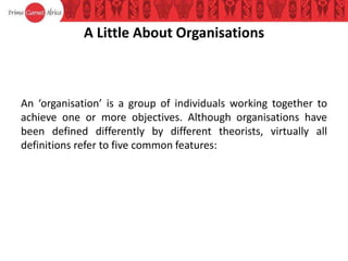 A Little About Organisations
An ‘organisation’ is a group of individuals working together to
achieve one or more objectives. Although organisations have
been defined differently by different theorists, virtually all
definitions refer to five common features:
 