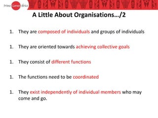 A Little About Organisations…/2
1. They are composed of individuals and groups of individuals
1. They are oriented towards achieving collective goals
1. They consist of different functions
1. The functions need to be coordinated
1. They exist independently of individual members who may
come and go.
 