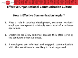 Effective Organisational Communication Culture
How is Effective Communication helpful?
1. Plays a role in product development, customer relations,
employee management - virtually every facet of a business'
operations.
1. Employees are a key audience because they often serve as
the conduit to other audiences.
1. If employees are informed and engaged, communications
with other constituencies are likely to be strong as well.
 