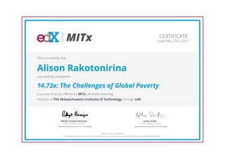 MITx
Professor, Dept of Economics
Abhijit Vinayak Banerjee
Massachusetts Institute of Technology
Professor, Dept of Economics
Esther Duflo
Massachusetts Institute of Technology
CERTIFICATE
Issued May 23rd, 2013
This is to certify that
Alison Rakotonirina
successfully completed
14.73x: The Challenges of Global Poverty
a course of study offered by MITx, an online learning
initiative of The Massachusetts Institute of Technology through edX.
HONOR CODE CERTIFICATE
*Authenticity of this certificate can be verified at https://verify.edx.org/cert/ed504d396fec41ac9090d30de7494628
 