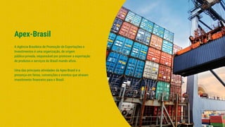 Apex-Brasil
A Agência Brasileira de Promoção de Exportações e
Investimentos é uma organização, de origem
público-privada, responsável por promover a exportação
de produtos e serviços do Brasil mundo afora.
Uma das principais atividades da Apex-Brasil é a
presença em feiras, convenções e eventos que atraiam
investimento ﬁnanceiro para o Brasil.
 