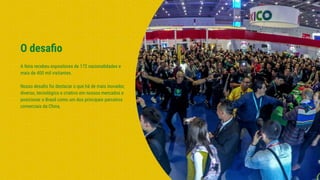 O desaﬁo
A feira recebeu expositores de 172 nacionalidades e
mais de 400 mil visitantes.
Nosso desaﬁo foi destacar o que há de mais inovador,
diverso, tecnológico e criativo em nossos mercados e
posicionar o Brasil como um dos principais parceiros
comerciais da China.
 