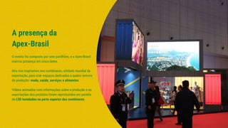 A presença da
Apex-Brasil
O evento foi composto por sete pavilhões, e a Apex-Brasil
marcou presença em cinco deles.
Nós nos inspiramos nos contêineres, símbolo mundial da
exportação, para criar espaços dedicados a quatro setores
de produção: moda, saúde, serviços e alimentos.
Vídeos animados com informações sobre a produção e as
exportações dos produtos foram reproduzidos em painéis
de LED instalados na parte superior dos contêineres.
 