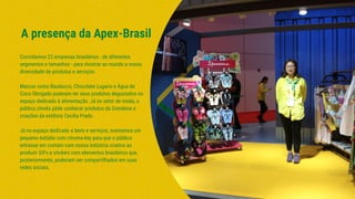 Convidamos 22 empresas brasileiras - de diferentes
segmentos e tamanhos - para mostrar ao mundo a nossa
diversidade de produtos e serviços.
Marcas como Bauducco, Chocolate Lugano e Água de
Coco Obrigado puderam ter seus produtos degustados no
espaço dedicado à alimentação. Já no setor de moda, o
público chinês pôde conhecer produtos da Grendene e
criações da estilista Cecilia Prado.
Já no espaço dedicado a bens e serviços, montamos um
pequeno estúdio com chroma-key para que o público
entrasse em contato com nossa indústria criativa ao
produzir GIFs e stickers com elementos brasileiros que,
posteriormente, poderiam ser compartilhados em suas
redes sociais.
A presença da Apex-Brasil
 