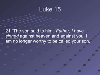 Luke 15


21 "The son said to him, 'Father, I have
sinned against heaven and against you. I
am no longer worthy to be called your son.
 