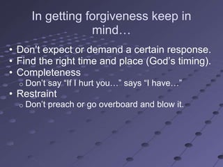 In getting forgiveness keep in
                   mind…
• Don‘t expect or demand a certain response.
• Find the right time and place (God‘s timing).
• Completeness
  o   Don‘t say ―If I hurt you…‖ says ―I have…‖
• Restraint
  o   Don‘t preach or go overboard and blow it.
 