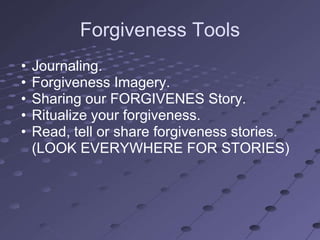 Forgiveness Tools
•   Journaling.
•   Forgiveness Imagery.
•   Sharing our FORGIVENES Story.
•   Ritualize your forgiveness.
•   Read, tell or share forgiveness stories.
    (LOOK EVERYWHERE FOR STORIES)
 