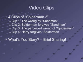 Video Clips
• 4 Clips of ―Spiderman 3‖
  o   Clip 1: The wrong by ―Sandman‖
  o   Clip 2: Spiderman forgives ―Sandman‖
  o   Clip 3: The perceived wrong of ―Spiderman‖
  o   Clip 4: Harry forgives ―Spiderman‖

• What‘s You Story? – Brief Sharing!
 
