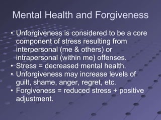 Mental Health and Forgiveness
• Unforgiveness is considered to be a core
  component of stress resulting from
  interpersonal (me & others) or
  intrapersonal (within me) offenses.
• Stress = decreased mental health.
• Unforgiveness may increase levels of
  guilt, shame, anger, regret, etc.
• Forgiveness = reduced stress + positive
  adjustment.
 