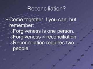 Reconciliation?
• Come together if you can, but
  remember:
   o Forgiveness is one person.
   o Forgiveness ≠ reconciliation.
   o Reconciliation requires two
     people.
 