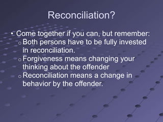 Reconciliation?
• Come together if you can, but remember:
  o Both persons have to be fully invested
    in reconciliation.
  o Forgiveness means changing your
    thinking about the offender
  o Reconciliation means a change in
    behavior by the offender.
 