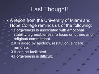 Last Thought!
• A report from the University of Miami and
  Hope College reminds us of the following:
  1.Forgiveness is associated with emotional
    stability, agreeableness, a focus on others and
    religious commitment.
  2.It is aided by apology, restitution, sincere
    remorse.
  3.It can be facilitated
  4.Forgiveness is difficult.
 