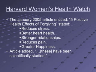 Harvard Women‘s Health Watch
• The January 2005 article entitled: ―5 Positive
  Health Effects of Forgiving‖ stated:
        Reduces stress.
        Better heart health.
        Stronger relationships.
        Reduces pain.
        Greater Happiness.
• Article added, ―…[these] have been
  scientifically studied.‖
 