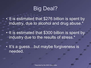 Big Deal?
• It is estimated that $276 billion is spent by
  industry, due to alcohol and drug abuse.*

• It is estimated that $300 billion is spent by
  industry due to the results of stress.*

• It‘s a guess…but maybe forgiveness is
  needed.


                * Reported by the 2003 Grief Index
 