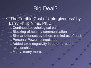 Big Deal?
• ―The Terrible Cost of Unforgiveness‖ by
  Larry Philip Nims, Ph.D.
  o Continued psychological pain.
  o Blocking of healthy communication
  o Similar offenses by others remind us of past.
  o Personal Power relinquished.
  o Added toxic negativity in other, present
    relationships.
  o Many, many more.
 
