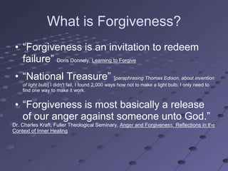 What is Forgiveness?
 • ―Forgiveness is an invitation to redeem
   failure‖ Doris Donnely, Learning to Forgive
 • ―National Treasure‖ [paraphrasing Thomas Edison, about invention
    of light bulb] I didn't fail, I found 2,000 ways how not to make a light bulb; I only need to
    find one way to make it work.


 • ―Forgiveness is most basically a release
   of our anger against someone unto God.‖
Dr. Charles Kraft, Fuller Theological Seminary, Anger and Forgiveness: Reflections in the
Context of Inner Healing
 