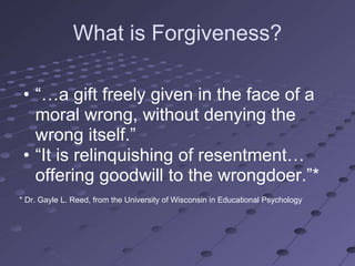 What is Forgiveness?

 • ―…a gift freely given in the face of a
   moral wrong, without denying the
   wrong itself.‖
 • ―It is relinquishing of resentment…
   offering goodwill to the wrongdoer.‖*
* Dr. Gayle L. Reed, from the University of Wisconsin in Educational Psychology
 