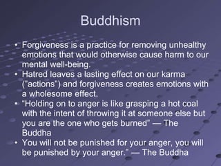 Buddhism
• Forgiveness is a practice for removing unhealthy
  emotions that would otherwise cause harm to our
  mental well-being.
• Hatred leaves a lasting effect on our karma
  (‖actions‖) and forgiveness creates emotions with
  a wholesome effect.
• ―Holding on to anger is like grasping a hot coal
  with the intent of throwing it at someone else but
  you are the one who gets burned‖ — The
  Buddha
• You will not be punished for your anger, you will
  be punished by your anger.‖ — The Buddha
 