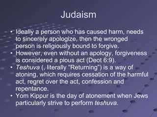 Judaism
• Ideally a person who has caused harm, needs
  to sincerely apologize, then the wronged
  person is religiously bound to forgive.
• However, even without an apology, forgiveness
  is considered a pious act (Deot 6:9).
• Teshuva (, literally ―Returning‖) is a way of
  atoning, which requires cessation of the harmful
  act, regret over the act, confession and
  repentance.
• Yom Kippur is the day of atonement when Jews
  particularly strive to perform teshuva.
 