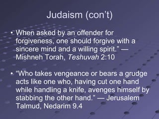 Judaism (con‘t)
• When asked by an offender for
  forgiveness, one should forgive with a
  sincere mind and a willing spirit.‖ —
  Mishneh Torah, Teshuvah 2:10

• ―Who takes vengeance or bears a grudge
  acts like one who, having cut one hand
  while handling a knife, avenges himself by
  stabbing the other hand.‖ — Jerusalem
  Talmud, Nedarim 9.4
 