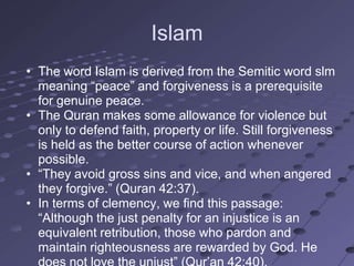 Islam
• The word Islam is derived from the Semitic word slm
  meaning ―peace‖ and forgiveness is a prerequisite
  for genuine peace.
• The Quran makes some allowance for violence but
  only to defend faith, property or life. Still forgiveness
  is held as the better course of action whenever
  possible.
• ―They avoid gross sins and vice, and when angered
  they forgive.‖ (Quran 42:37).
• In terms of clemency, we find this passage:
  ―Although the just penalty for an injustice is an
  equivalent retribution, those who pardon and
  maintain righteousness are rewarded by God. He
 