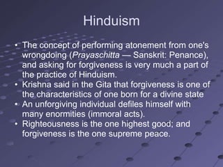 Hinduism
• The concept of performing atonement from one's
  wrongdoing (Prayaschitta — Sanskrit: Penance),
  and asking for forgiveness is very much a part of
  the practice of Hinduism.
• Krishna said in the Gita that forgiveness is one of
  the characteristics of one born for a divine state
• An unforgiving individual defiles himself with
  many enormities (immoral acts).
• Righteousness is the one highest good; and
  forgiveness is the one supreme peace.
 