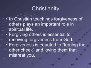Christianity
• In Christian teachings forgiveness of
  others plays an important role in
  spiritual life.
• Forgiving others is essential to
  receiving forgiveness from God.
• Forgiveness is equated to ―turning the
  other cheek‖ and loving them that
  mistreat you.
 
