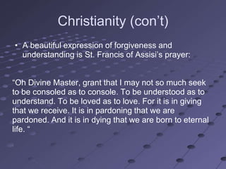 Christianity (con‘t)
• A beautiful expression of forgiveness and
  understanding is St. Francis of Assisi‘s prayer:


―Oh Divine Master, grant that I may not so much seek
to be consoled as to console. To be understood as to
understand. To be loved as to love. For it is in giving
that we receive. It is in pardoning that we are
pardoned. And it is in dying that we are born to eternal
life. ―
 