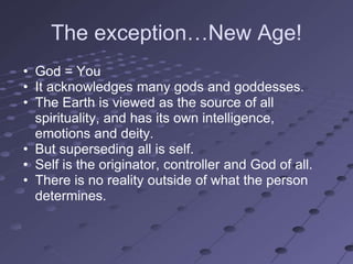 The exception…New Age!
• God = You
• It acknowledges many gods and goddesses.
• The Earth is viewed as the source of all
  spirituality, and has its own intelligence,
  emotions and deity.
• But superseding all is self.
• Self is the originator, controller and God of all.
• There is no reality outside of what the person
  determines.
 
