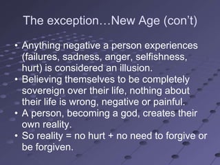 The exception…New Age (con‘t)
• Anything negative a person experiences
  (failures, sadness, anger, selfishness,
  hurt) is considered an illusion.
• Believing themselves to be completely
  sovereign over their life, nothing about
  their life is wrong, negative or painful.
• A person, becoming a god, creates their
  own reality.
• So reality = no hurt + no need to forgive or
  be forgiven.
 