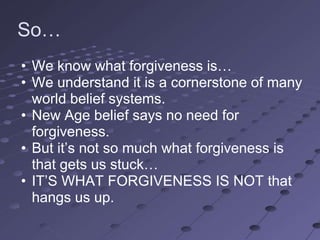 So…
• We know what forgiveness is…
• We understand it is a cornerstone of many
  world belief systems.
• New Age belief says no need for
  forgiveness.
• But it‘s not so much what forgiveness is
  that gets us stuck…
• IT‘S WHAT FORGIVENESS IS NOT that
  hangs us up.
 