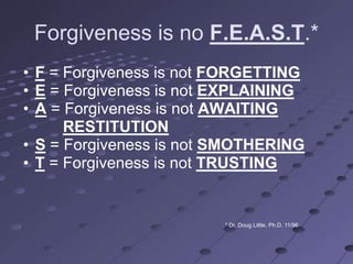 Forgiveness is no F.E.A.S.T.*
• F = Forgiveness is not FORGETTING
• E = Forgiveness is not EXPLAINING
• A = Forgiveness is not AWAITING
      RESTITUTION
• S = Forgiveness is not SMOTHERING
• T = Forgiveness is not TRUSTING


                         * Dr. Doug Little, Ph.D. 11/96
 
