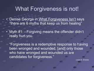What Forgiveness is not!
• Denise George in What Forgiveness Isn‘t says
  ―there are 6 myths that keep us from healing‖

• Myth #1: - Forgiving means the offender didn‘t
  really hurt you.

 ―Forgiveness is a redemptive response to having
 been wronged and wounded, [and] only those
 who have wronged and wounded us are
 candidates for forgiveness.‖
                                           -Lewis B. Smedes
 