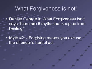 What Forgiveness is not!
• Denise George in What Forgiveness Isn‘t
  says ―there are 6 myths that keep us from
  healing‖

• Myth #2: - Forgiving means you excuse
  the offender‘s hurtful act.
 