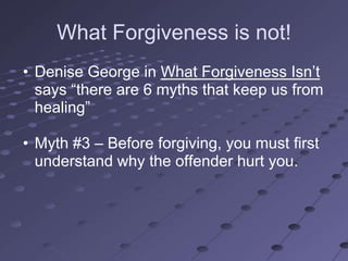 What Forgiveness is not!
• Denise George in What Forgiveness Isn‘t
  says ―there are 6 myths that keep us from
  healing‖

• Myth #3 – Before forgiving, you must first
  understand why the offender hurt you.
 