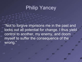 Philip Yancey


―Not to forgive imprisons me in the past and
locks out all potential for change. I thus yield
control to another, my enemy, and doom
myself to suffer the consequence of the
wrong.‖
 