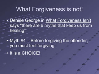 What Forgiveness is not!
• Denise George in What Forgiveness Isn‘t
  says ―there are 6 myths that keep us from
  healing‖

• Myth #4 – Before forgiving the offender,
  you must feel forgiving.
• It is a CHOICE!
 