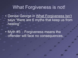 What Forgiveness is not!
• Denise George in What Forgiveness Isn‘t
  says ―there are 6 myths that keep us from
  healing‖

• Myth #5: - Forgiveness means the
  offender will face no consequences.
 