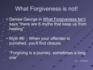 What Forgiveness is not!
• Denise George in What Forgiveness Isn‘t
  says ―there are 6 myths that keep us from
  healing‖

• Myth #6: - When your offender is
  punished, you‘ll find closure.

 ―Forgiving is a journey, sometimes a long
 one‖
                                     - Lewis B. Smedes
 