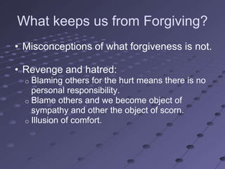What keeps us from Forgiving?
• Misconceptions of what forgiveness is not.

• Revenge and hatred:
  o Blaming others for the hurt means there is no
    personal responsibility.
  o Blame others and we become object of
    sympathy and other the object of scorn.
  o Illusion of comfort.
 