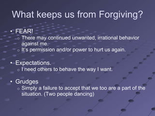 What keeps us from Forgiving?
• FEAR!
  o There may continued unwanted, irrational behavior
    against me.
  o It‘s permission and/or power to hurt us again.


• Expectations.
  o   I need others to behave the way I want.

• Grudges
  o   Simply a failure to accept that we too are a part of the
      situation. (Two people dancing)
 