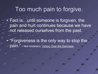 Too much pain to forgive.
• Fact is…until someone is forgiven, the
  pain and hurt continues because we have
  not released ourselves from the past.

• ―Forgiveness is the only way to stop the
  pain.‖ - Neil Anderson, Victory Over the Darkness
 