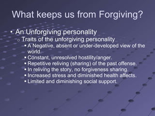 What keeps us from Forgiving?
• An Unforgiving personality
  o   Traits of the unforgiving personality
        A Negative, absent or under-developed view of the
         world.
        Constant, unresolved hostility/anger.
        Repetitive reliving (sharing) of the past offense.
        In reliving the story, no forgiveness sharing.
        Increased stress and diminished health affects.
        Limited and diminishing social support.
 