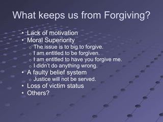 What keeps us from Forgiving?
 • Lack of motivation
 • Moral Superiority
   o   The issue is to big to forgive.
   o   I am entitled to be forgiven.
   o   I am entitled to have you forgive me.
   o   I didn‘t do anything wrong.
 • A faulty belief system
   o   Justice will not be served.
 • Loss of victim status
 • Others?
 