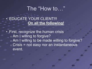 The ―How to…‖
• EDUCATE YOUR CLIENT!!!
          On all the following!

• First, recognize the human crisis
  o Am I willing to forgive?
  o Am I willing to be made willing to forgive?
  o Crisis = not easy nor an instantaneous
    event.
 
