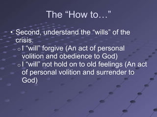 The ―How to…‖
• Second, understand the ―wills‖ of the
  crisis.
   o I ―will‖ forgive (An act of personal
     volition and obedience to God)
   o I ―will‖ not hold on to old feelings (An act
     of personal volition and surrender to
     God)
 