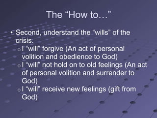 The ―How to…‖
• Second, understand the ―wills‖ of the
  crisis.
   o I ―will‖ forgive (An act of personal
     volition and obedience to God)
   o I ―will‖ not hold on to old feelings (An act
     of personal volition and surrender to
     God)
   o I ―will‖ receive new feelings (gift from
     God)
 